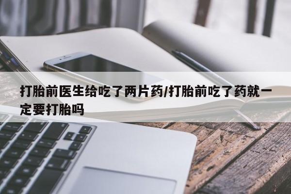 流产药微信打胎前医生给吃了两片药/打胎前吃了药就一定要打胎吗