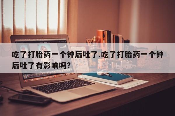 流产药微信吃了打胎药一个钟后吐了.吃了打胎药一个钟后吐了有影响吗？