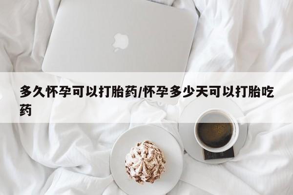 流产药微信多久怀孕可以打胎药/怀孕多少天可以打胎吃药