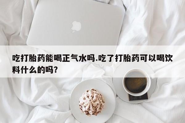 流产药微信吃打胎药能喝正气水吗.吃了打胎药可以喝饮料什么的吗？