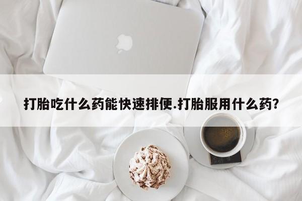 流产药微信打胎吃什么药能快速排便.打胎服用什么药？