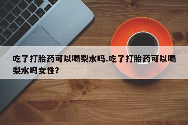 流产药微信吃了打胎药可以喝梨水吗.吃了打胎药可以喝梨水吗女性？
