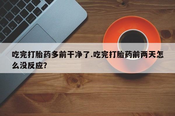 流产药微信吃完打胎药多前干净了.吃完打胎药前两天怎么没反应？