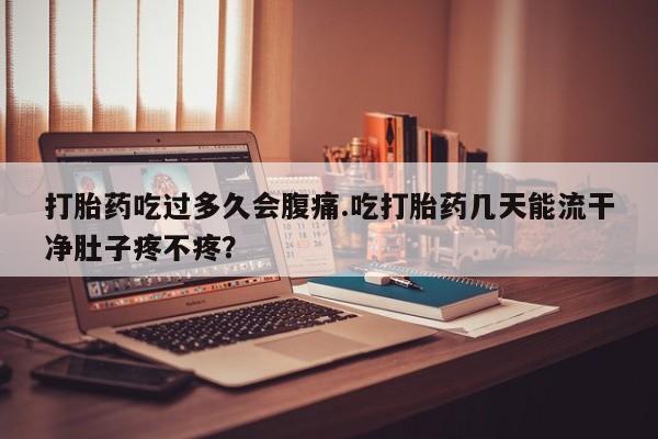 流产药微信打胎药吃过多久会腹痛.吃打胎药几天能流干净肚子疼不疼？