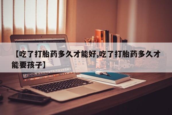 流产药微信【吃了打胎药多久才能好,吃了打胎药多久才能要孩子】