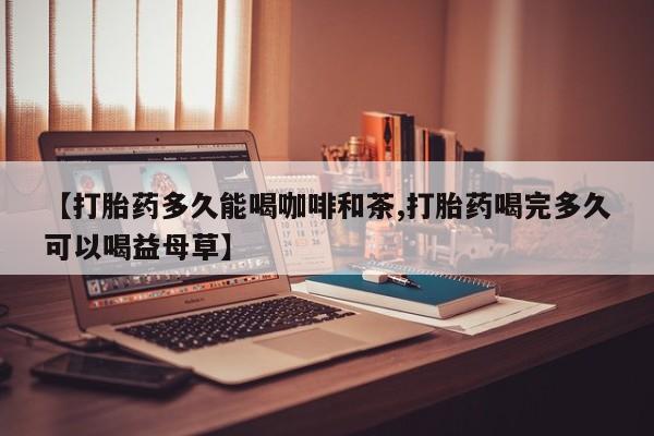流产药微信【打胎药多久能喝咖啡和茶,打胎药喝完多久可以喝益母草】
