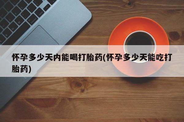 流产药微信怀孕多少天内能喝打胎药(怀孕多少天能吃打胎药)