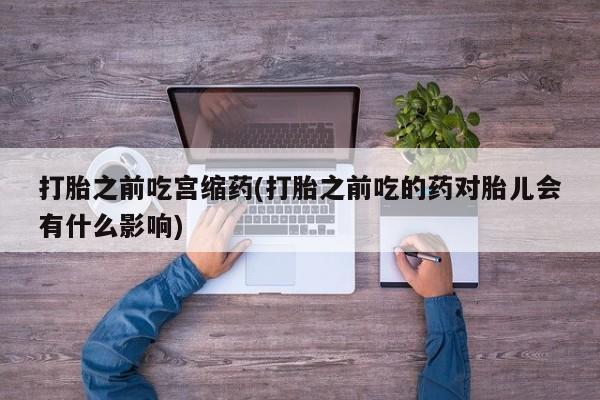 流产药微信打胎之前吃宫缩药(打胎之前吃的药对胎儿会有什么影响)