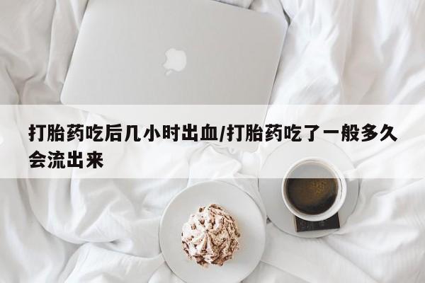 流产药微信打胎药吃后几小时出血/打胎药吃了一般多久会流出来