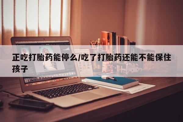流产药微信正吃打胎药能停么/吃了打胎药还能不能保住孩子