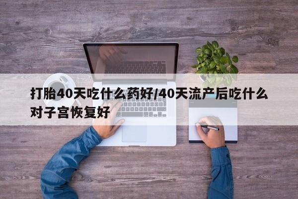 流产药微信打胎40天吃什么药好/40天流产后吃什么对子宫恢复好