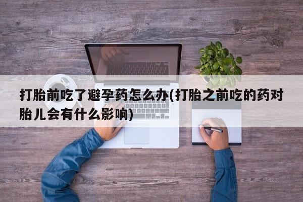 流产药微信打胎前吃了避孕药怎么办(打胎之前吃的药对胎儿会有什么影响)