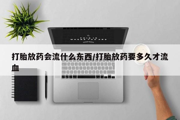 流产药微信打胎放药会流什么东西/打胎放药要多久才流血