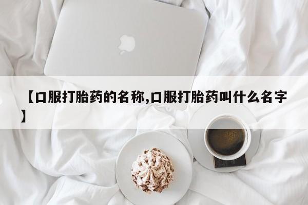 流产药微信【口服打胎药的名称,口服打胎药叫什么名字】