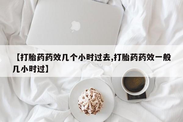 流产药微信【打胎药药效几个小时过去,打胎药药效一般几小时过】