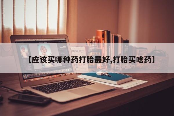 流产药微信【应该买哪种药打胎最好,打胎买啥药】