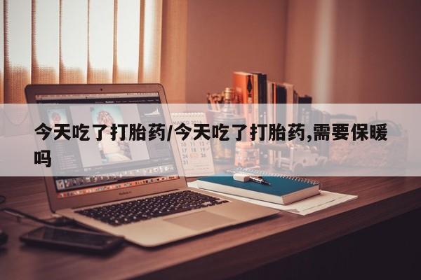 流产药微信今天吃了打胎药/今天吃了打胎药,需要保暖吗