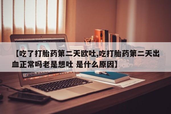 流产药微信【吃了打胎药第二天欧吐,吃打胎药第二天出血正常吗老是想吐 是什么原因】
