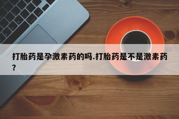 流产药微信打胎药是孕激素药的吗.打胎药是不是激素药？