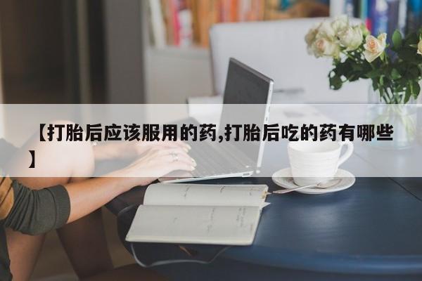 流产药微信【打胎后应该服用的药,打胎后吃的药有哪些】