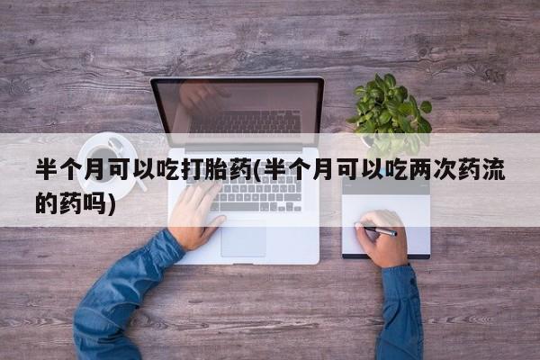 流产药微信半个月可以吃打胎药(半个月可以吃两次药流的药吗)