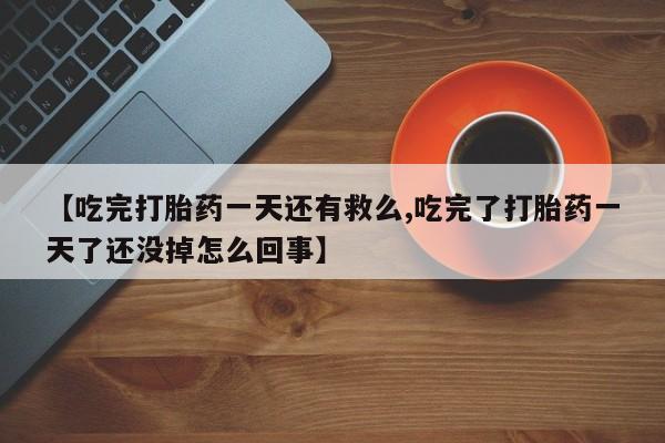 流产药微信【吃完打胎药一天还有救么,吃完了打胎药一天了还没掉怎么回事】
