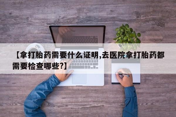 流产药微信【拿打胎药需要什么证明,去医院拿打胎药都需要检查哪些?】