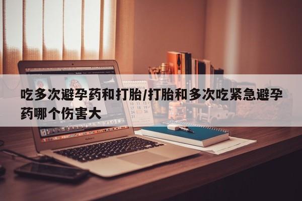 流产药微信吃多次避孕药和打胎/打胎和多次吃紧急避孕药哪个伤害大