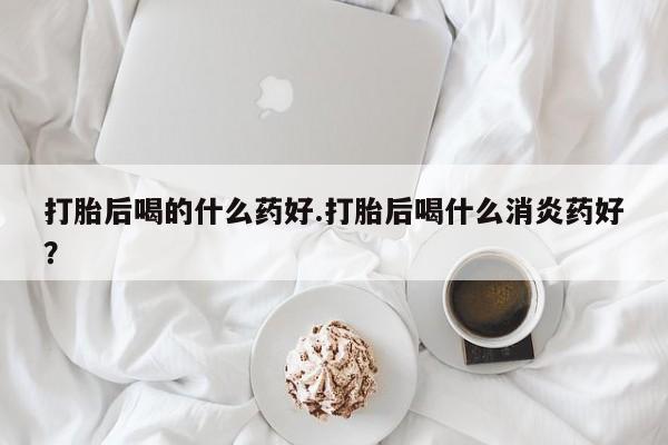 流产药微信打胎后喝的什么药好.打胎后喝什么消炎药好？