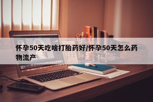 流产药微信怀孕50天吃啥打胎药好/怀孕50天怎么药物流产