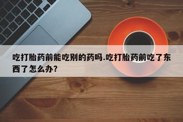 流产药微信吃打胎药前能吃别的药吗.吃打胎药前吃了东西了怎么办？