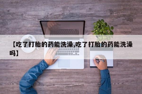 流产药微信【吃了打胎的药能洗澡,吃了打胎的药能洗澡吗】