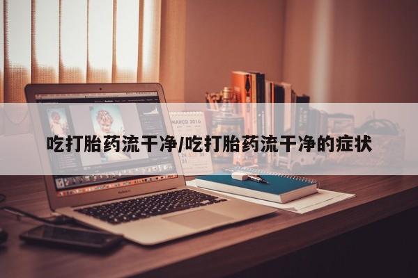 流产药微信吃打胎药流干净/吃打胎药流干净的症状