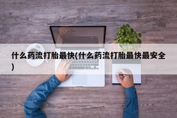 流产药微信什么药流打胎最快(什么药流打胎最快最安全)