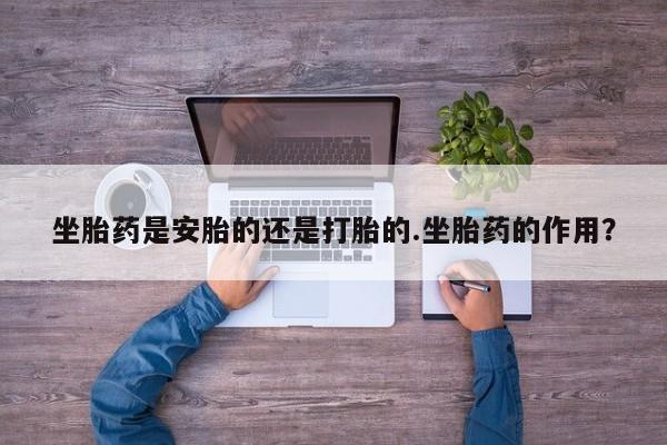 流产药微信坐胎药是安胎的还是打胎的.坐胎药的作用？