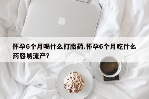 流产药微信怀孕6个月喝什么打胎药.怀孕6个月吃什么药容易流产？