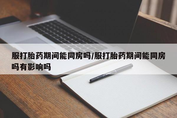 流产药微信服打胎药期间能同房吗/服打胎药期间能同房吗有影响吗