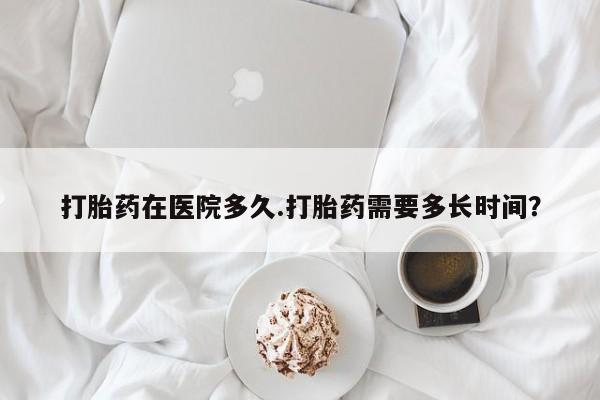 流产药微信打胎药在医院多久.打胎药需要多长时间？
