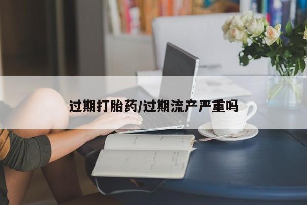 流产药微信过期打胎药/过期流产严重吗