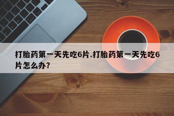 流产药微信打胎药第一天先吃6片.打胎药第一天先吃6片怎么办？