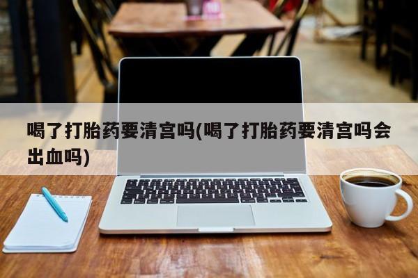 流产药微信喝了打胎药要清宫吗(喝了打胎药要清宫吗会出血吗)
