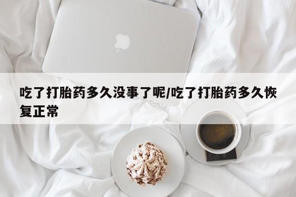 流产药微信吃了打胎药多久没事了呢/吃了打胎药多久恢复正常
