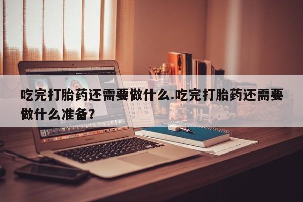 流产药微信吃完打胎药还需要做什么.吃完打胎药还需要做什么准备？