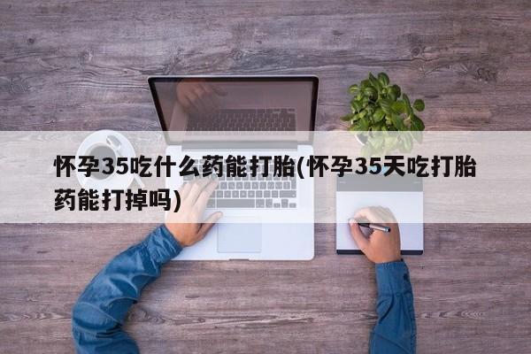 流产药微信怀孕35吃什么药能打胎(怀孕35天吃打胎药能打掉吗)