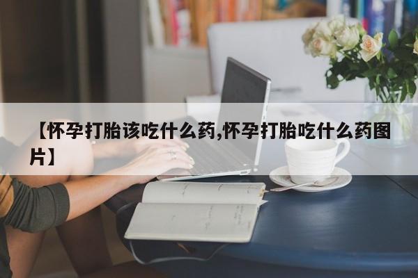 流产药微信【怀孕打胎该吃什么药,怀孕打胎吃什么药图片】