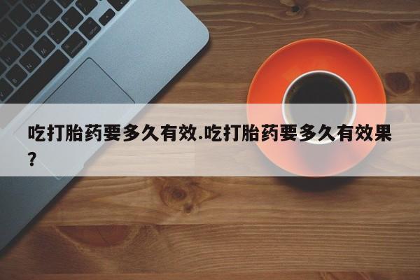 流产药微信吃打胎药要多久有效.吃打胎药要多久有效果？