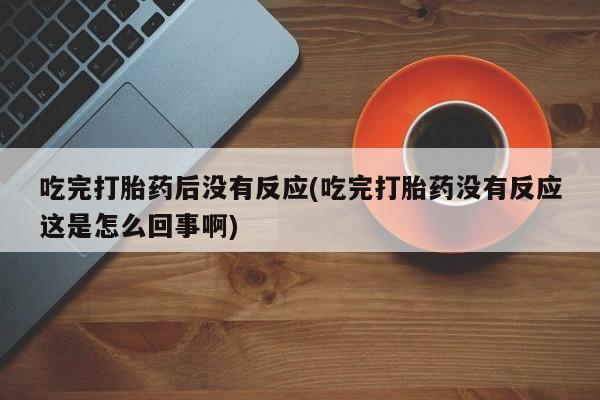 流产药微信吃完打胎药后没有反应(吃完打胎药没有反应这是怎么回事啊)
