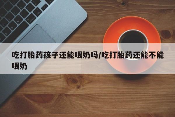 流产药微信吃打胎药孩子还能喂奶吗/吃打胎药还能不能喂奶