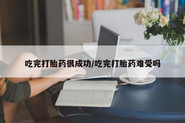 流产药微信吃完打胎药很成功/吃完打胎药难受吗
