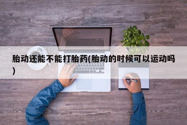 流产药微信胎动还能不能打胎药(胎动的时候可以运动吗)